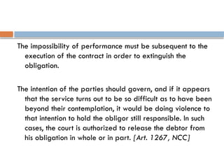 The impossibility of performance must be subsequent to the
execution of the contract in order to extinguish the
obligation.
The intention of the parties should govern, and if it appears
that the service turns out to be so difficult as to have been
beyond their contemplation, it would be doing violence to
that intention to hold the obligor still responsible. In such
cases, the court is authorized to release the debtor from
his obligation in whole or in part. [Art. 1267, NCC]
 