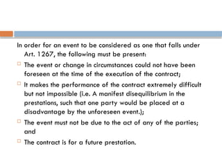 In order for an event to be considered as one that falls under
Art. 1267, the following must be present:
 The event or change in circumstances could not have been
foreseen at the time of the execution of the contract;
 It makes the performance of the contract extremely difficult
but not impossible (i.e. A manifest disequilibrium in the
prestations, such that one party would be placed at a
disadvantage by the unforeseen event.);
 The event must not be due to the act of any of the parties;
and
 The contract is for a future prestation.
 