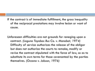 If the contract is of immediate fulfillment, the gross inequality
of the reciprocal prestations may involve lesion or want of
cause.
Unforeseen difficulties are not grounds for reneging upon a
contract. (Laguna Tayabas Bus Co. v. Manabat, 1974)
Difficulty of service authorizes the release of the obligor
but does not authorize the courts to remake, modify or
revise the contract stipulated with the force of law, so as to
substitute its own terms for those covenanted by the parties
themselves. (Occena v. Jabson, 1976)
 