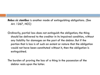 Rebus sic stantibus is another mode of extinguishing obligations. (See
Art. 1267, NCC)
Ordinarily, partial loss does not extinguish the obligation; the thing
should be delivered to the creditor in its impaired condition, without
any liability for damages on the part of the debtor. But if the
portion that is loss is of such an extent or nature that the obligation
would not have been constituted without it, then the obligation is
extinguished.
The burden of proving the loss of a thing in the possession of the
debtor rests upon the latter.
 