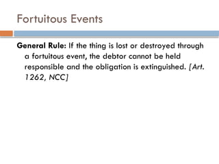 Fortuitous Events
General Rule: If the thing is lost or destroyed through
a fortuitous event, the debtor cannot be held
responsible and the obligation is extinguished. [Art.
1262, NCC]
 