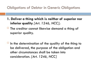Obligations of Debtor in Generic Obligations
1. Deliver a thing which is neither of superior nor
inferior quality [Art. 1246, NCC];
 The creditor cannot likewise demand a thing of
superior quality.
 In the determination of the quality of the thing to
be delivered, the purpose of the obligation and
other circumstances shall be taken into
consideration. [Art. 1246, NCC]
 