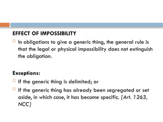 EFFECT OF IMPOSSIBILITY
 In obligations to give a generic thing, the general rule is
that the legal or physical impossibility does not extinguish
the obligation.
Exceptions:
 If the generic thing is delimited; or
 If the generic thing has already been segregated or set
aside, in which case, it has become specific. [Art. 1263,
NCC]
 