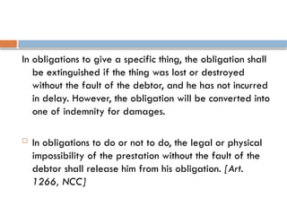 In obligations to give a specific thing, the obligation shall
be extinguished if the thing was lost or destroyed
without the fault of the debtor, and he has not incurred
in delay. However, the obligation will be converted into
one of indemnity for damages.
 In obligations to do or not to do, the legal or physical
impossibility of the prestation without the fault of the
debtor shall release him from his obligation. [Art.
1266, NCC]
 