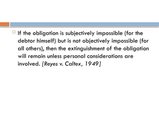  If the obligation is subjectively impossible (for the
debtor himself) but is not objectively impossible (for
all others), then the extinguishment of the obligation
will remain unless personal considerations are
involved. [Reyes v. Caltex, 1949]
 