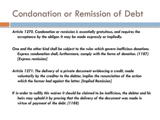 Condonation or Remission of Debt
Article 1270. Condonation or remission is essentially gratuitous, and requires the
acceptance by the obligor. It may be made expressly or impliedly.
One and the other kind shall be subject to the rules which govern inofficious donations.
Express condonation shall, furthermore, comply with the forms of donation. (1187)
[Express remission]
Article 1271. The delivery of a private document evidencing a credit, made
voluntarily by the creditor to the debtor, implies the renunciation of the action
which the former had against the latter. [Implied Remission]
If in order to nullify this waiver it should be claimed to be inofficious, the debtor and his
heirs may uphold it by proving that the delivery of the document was made in
virtue of payment of the debt. (1188)
 