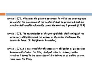 Article 1272. Whenever the private document in which the debt appears
is found in the possession of the debtor, it shall be presumed that the
creditor delivered it voluntarily, unless the contrary is proved. (1189)
Article 1273. The renunciation of the principal debt shall extinguish the
accessory obligations; but the waiver of the latter shall leave the
former in force. (1190) [Partial Remission]
Article 1274. It is presumed that the accessory obligation of pledge has
been remitted when the thing pledged, after its delivery to the
creditor, is found in the possession of the debtor, or of a third person
who owns the thing.
 