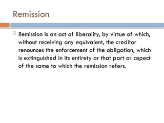 Remission
 Remission is an act of liberality, by virtue of which,
without receiving any equivalent, the creditor
renounces the enforcement of the obligation, which
is extinguished in its entirety or that part or aspect
of the same to which the remission refers.
 