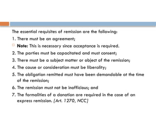 The essential requisites of remission are the following:
1. There must be an agreement;
 Note: This is necessary since acceptance is required.
2. The parties must be capacitated and must consent;
3. There must be a subject matter or object of the remission;
4. The cause or consideration must be liberality;
5. The obligation remitted must have been demandable at the time
of the remission;
6. The remission must not be inofficious; and
7. The formalities of a donation are required in the case of an
express remission. [Art. 1270, NCC]
 