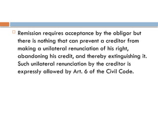  Remission requires acceptance by the obligor but
there is nothing that can prevent a creditor from
making a unilateral renunciation of his right,
abandoning his credit, and thereby extinguishing it.
Such unilateral renunciation by the creditor is
expressly allowed by Art. 6 of the Civil Code.
 
