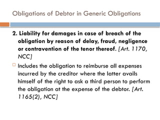 Obligations of Debtor in Generic Obligations
2. Liability for damages in case of breach of the
obligation by reason of delay, fraud, negligence
or contravention of the tenor thereof. [Art. 1170,
NCC]
 Includes the obligation to reimburse all expenses
incurred by the creditor where the latter avails
himself of the right to ask a third person to perform
the obligation at the expense of the debtor. [Art.
1165(2), NCC]
 