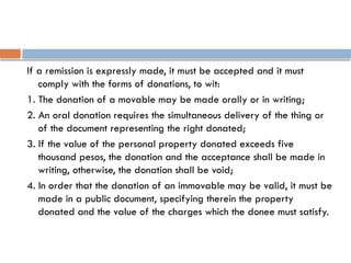 If a remission is expressly made, it must be accepted and it must
comply with the forms of donations, to wit:
1. The donation of a movable may be made orally or in writing;
2. An oral donation requires the simultaneous delivery of the thing or
of the document representing the right donated;
3. If the value of the personal property donated exceeds five
thousand pesos, the donation and the acceptance shall be made in
writing, otherwise, the donation shall be void;
4. In order that the donation of an immovable may be valid, it must be
made in a public document, specifying therein the property
donated and the value of the charges which the donee must satisfy.
 