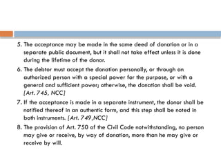 5. The acceptance may be made in the same deed of donation or in a
separate public document, but it shall not take effect unless it is done
during the lifetime of the donor.
6. The debtor must accept the donation personally, or through an
authorized person with a special power for the purpose, or with a
general and sufficient power; otherwise, the donation shall be void.
[Art. 745, NCC]
7. If the acceptance is made in a separate instrument, the donor shall be
notified thereof in an authentic form, and this step shall be noted in
both instruments. [Art. 749,NCC]
8. The provision of Art. 750 of the Civil Code notwithstanding, no person
may give or receive, by way of donation, more than he may give or
receive by will.
 