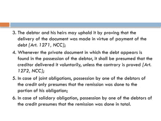 3. The debtor and his heirs may uphold it by proving that the
delivery of the document was made in virtue of payment of the
debt [Art. 1271, NCC];
4. Whenever the private document in which the debt appears is
found in the possession of the debtor, it shall be presumed that the
creditor delivered it voluntarily, unless the contrary is proved [Art.
1272, NCC];
5. In case of joint obligations, possession by one of the debtors of
the credit only presumes that the remission was done to the
portion of his obligation;
6. In case of solidary obligation, possession by one of the debtors of
the credit presumes that the remission was done in total.
 