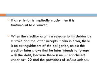  If a remission is impliedly made, then it is
tantamount to a waiver.
 When the creditor grants a release to his debtor by
mistake and the latter accepts it also in error, there
is no extinguishment of the obligation, unless the
creditor later shows that he later intends to forego
with the debt, because there is unjust enrichment
under Art. 22 and the provisions of solutio indebiti.
 