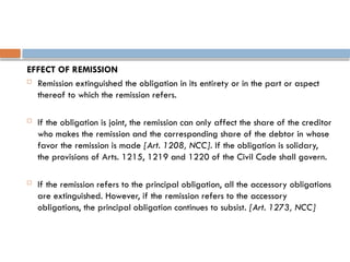 EFFECT OF REMISSION
 Remission extinguished the obligation in its entirety or in the part or aspect
thereof to which the remission refers.
 If the obligation is joint, the remission can only affect the share of the creditor
who makes the remission and the corresponding share of the debtor in whose
favor the remission is made [Art. 1208, NCC]. If the obligation is solidary,
the provisions of Arts. 1215, 1219 and 1220 of the Civil Code shall govern.
 If the remission refers to the principal obligation, all the accessory obligations
are extinguished. However, if the remission refers to the accessory
obligations, the principal obligation continues to subsist. [Art. 1273, NCC]
 
