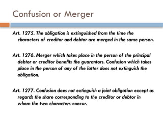 Confusion or Merger
Art. 1275. The obligation is extinguished from the time the
characters of creditor and debtor are merged in the same person.
Art. 1276. Merger which takes place in the person of the principal
debtor or creditor benefits the guarantors. Confusion which takes
place in the person of any of the latter does not extinguish the
obligation.
Art. 1277. Confusion does not extinguish a joint obligation except as
regards the share corresponding to the creditor or debtor in
whom the two characters concur.
 