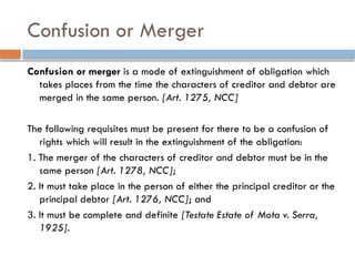 Confusion or Merger
Confusion or merger is a mode of extinguishment of obligation which
takes places from the time the characters of creditor and debtor are
merged in the same person. [Art. 1275, NCC]
The following requisites must be present for there to be a confusion of
rights which will result in the extinguishment of the obligation:
1. The merger of the characters of creditor and debtor must be in the
same person [Art. 1278, NCC];
2. It must take place in the person of either the principal creditor or the
principal debtor [Art. 1276, NCC]; and
3. It must be complete and definite [Testate Estate of Mota v. Serra,
1925].
 