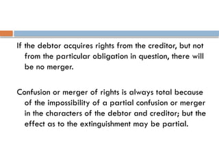 If the debtor acquires rights from the creditor, but not
from the particular obligation in question, there will
be no merger.
Confusion or merger of rights is always total because
of the impossibility of a partial confusion or merger
in the characters of the debtor and creditor; but the
effect as to the extinguishment may be partial.
 