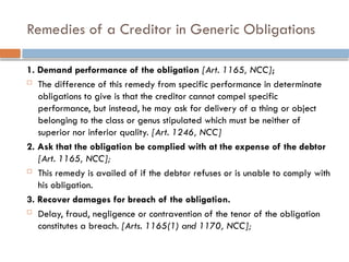 Remedies of a Creditor in Generic Obligations
1. Demand performance of the obligation [Art. 1165, NCC];
 The difference of this remedy from specific performance in determinate
obligations to give is that the creditor cannot compel specific
performance, but instead, he may ask for delivery of a thing or object
belonging to the class or genus stipulated which must be neither of
superior nor inferior quality. [Art. 1246, NCC]
2. Ask that the obligation be complied with at the expense of the debtor
[Art. 1165, NCC];
 This remedy is availed of if the debtor refuses or is unable to comply with
his obligation.
3. Recover damages for breach of the obligation.
 Delay, fraud, negligence or contravention of the tenor of the obligation
constitutes a breach. [Arts. 1165(1) and 1170, NCC];
 