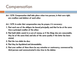 Compensation
Art. 1278. Compensation shall take place when two persons, in their own right,
are creditors and debtors of each other.
Art. 1279. In order that compensation may be proper, it is necessary:
1. That each one of the obligors be bound principally, and that he be at the same
time a principal creditor of the other;
2. That both debts consist in a sum of money, or if the things due are consumable,
they be of the same kind, and also of the same quality if the latter has been
stated;
3. That the two debts be due;
4. That they be liquidated and demandable;
5. That over neither of them there be any retention or controversy, commenced by
third persons and communicated in due time to the debtor.
 