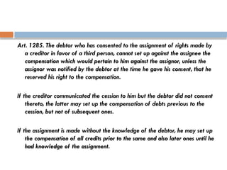 Art. 1285. The debtor who has consented to the assignment of rights made by
a creditor in favor of a third person, cannot set up against the assignee the
compensation which would pertain to him against the assignor, unless the
assignor was notified by the debtor at the time he gave his consent, that he
reserved his right to the compensation.
If the creditor communicated the cession to him but the debtor did not consent
thereto, the latter may set up the compensation of debts previous to the
cession, but not of subsequent ones.
If the assignment is made without the knowledge of the debtor, he may set up
the compensation of all credits prior to the same and also later ones until he
had knowledge of the assignment.
 