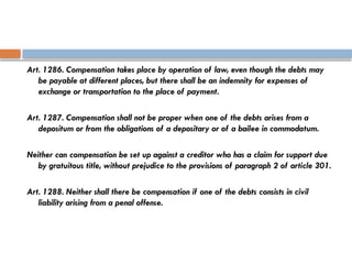 Art. 1286. Compensation takes place by operation of law, even though the debts may
be payable at different places, but there shall be an indemnity for expenses of
exchange or transportation to the place of payment.
Art. 1287. Compensation shall not be proper when one of the debts arises from a
depositum or from the obligations of a depositary or of a bailee in commodatum.
Neither can compensation be set up against a creditor who has a claim for support due
by gratuitous title, without prejudice to the provisions of paragraph 2 of article 301.
Art. 1288. Neither shall there be compensation if one of the debts consists in civil
liability arising from a penal offense.
 