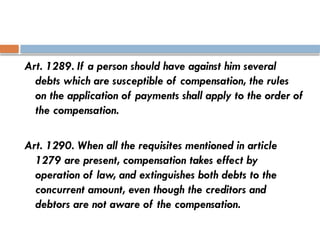 Art. 1289. If a person should have against him several
debts which are susceptible of compensation, the rules
on the application of payments shall apply to the order of
the compensation.
Art. 1290. When all the requisites mentioned in article
1279 are present, compensation takes effect by
operation of law, and extinguishes both debts to the
concurrent amount, even though the creditors and
debtors are not aware of the compensation.
 