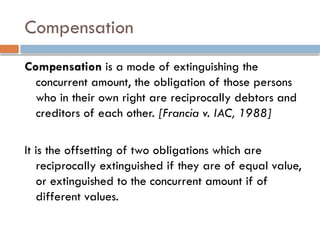 Compensation
Compensation is a mode of extinguishing the
concurrent amount, the obligation of those persons
who in their own right are reciprocally debtors and
creditors of each other. [Francia v. IAC, 1988]
It is the offsetting of two obligations which are
reciprocally extinguished if they are of equal value,
or extinguished to the concurrent amount if of
different values.
 