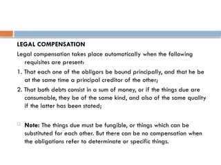 LEGAL COMPENSATION
Legal compensation takes place automatically when the following
requisites are present:
1. That each one of the obligors be bound principally, and that he be
at the same time a principal creditor of the other;
2. That both debts consist in a sum of money, or if the things due are
consumable, they be of the same kind, and also of the same quality
if the latter has been stated;
 Note: The things due must be fungible, or things which can be
substituted for each other. But there can be no compensation when
the obligations refer to determinate or specific things.
 