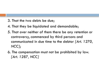 3. That the two debts be due;
4. That they be liquidated and demandable;
5. That over neither of them there be any retention or
controversy, commenced by third persons and
communicated in due time to the debtor [Art. 1270,
NCC];
6. The compensation must not be prohibited by law.
[Art. 1287, NCC]
 
