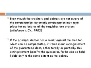  Even though the creditors and debtors are not aware of
the compensation, automatic compensation may take
place for as long as all the requisites are present.
[Mindanao v. CA, 1982]
 If the principal debtor has a credit against the creditor,
which can be compensated, it would mean extinguishment
of the guaranteed debt, either totally or partially. This
extinguishment benefits the guarantor, for he can be held
liable only to the same extent as the debtor.
 