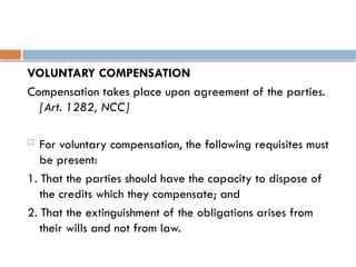 VOLUNTARY COMPENSATION
Compensation takes place upon agreement of the parties.
[Art. 1282, NCC]
 For voluntary compensation, the following requisites must
be present:
1. That the parties should have the capacity to dispose of
the credits which they compensate; and
2. That the extinguishment of the obligations arises from
their wills and not from law.
 