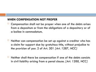 WHEN COMPENSATION NOT PROPER
 Compensation shall not be proper when one of the debts arises
from a depositum or from the obligations of a depositary or of
a bailee in commodatum.
 Neither can compensation be set up against a creditor who has
a claim for support due by gratuitous title, without prejudice to
the provision of par. 2 of Art. 301 [Art. 1287, NCC]
 Neither shall there be compensation if one of the debts consists
in civil liability arising from a penal clause. [Art. 1288, NCC]
 