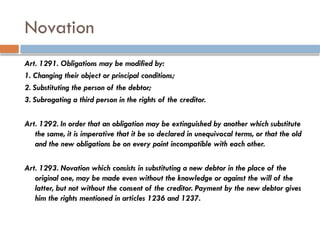 Novation
Art. 1291. Obligations may be modified by:
1. Changing their object or principal conditions;
2. Substituting the person of the debtor;
3. Subrogating a third person in the rights of the creditor.
Art. 1292. In order that an obligation may be extinguished by another which substitute
the same, it is imperative that it be so declared in unequivocal terms, or that the old
and the new obligations be on every point incompatible with each other.
Art. 1293. Novation which consists in substituting a new debtor in the place of the
original one, may be made even without the knowledge or against the will of the
latter, but not without the consent of the creditor. Payment by the new debtor gives
him the rights mentioned in articles 1236 and 1237.
 