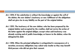 Art. 1294. If the substitution is without the knowledge or against the will of
the debtor, the new debtor's insolvency or non- fulfillment of the obligations
shall not give rise to any liability on the part of the original debtor.
Art. 1295. The insolvency of the new debtor, who has been proposed by the
original debtor and accepted by the creditor, shall not revive the action of
the latter against the original obligor, except when said insolvency was
already existing and of public knowledge, or known to the debtor, when the
delegated his debt.
Art. 1296. When the principal obligation is extinguished in consequence of a
novation, accessory obligations may subsist only insofar as they may benefit
third persons who did not give their consent.
 