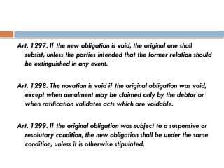 Art. 1297. If the new obligation is void, the original one shall
subsist, unless the parties intended that the former relation should
be extinguished in any event.
Art. 1298. The novation is void if the original obligation was void,
except when annulment may be claimed only by the debtor or
when ratification validates acts which are voidable.
Art. 1299. If the original obligation was subject to a suspensive or
resolutory condition, the new obligation shall be under the same
condition, unless it is otherwise stipulated.
 