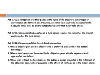 Art. 1300. Subrogation of a third person in the rights of the creditor is either legal or
conventional. The former is not presumed, except in cases expressly mentioned in this
Code; the latter must be clearly established in order that it may take effect.
Art. 1301. Conventional subrogation of a third person requires the consent of the original
parties and of the third person.
Art. 1302. It is presumed that there is legal subrogation:
1. When a creditor pays another creditor who is preferred, even without the debtor's
knowledge;
2. When a third person, not interested in the obligation, pays with the express or tacit
approval of the debtor;
3. When, even without the knowledge of the debtor, a person interested in the fulfillment of
the obligation pays, without prejudice to the effects of confusion as to the latter's share.
 