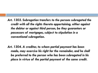 Art. 1303. Subrogation transfers to the persons subrogated the
credit with all the rights thereto appertaining, either against
the debtor or against third person, be they guarantors or
possessors of mortgages, subject to stipulation in a
conventional subrogation.
Art. 1304. A creditor, to whom partial payment has been
made, may exercise his right for the remainder, and he shall
be preferred to the person who has been subrogated in his
place in virtue of the partial payment of the same credit.
 