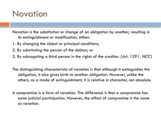 Novation
Novation is the substitution or change of an obligation by another, resulting in
its extinguishment or modification, either:
1. By changing the object or principal conditions;
2. By substituting the person of the debtor; or
3. By subrogating a third person in the rights of the creditor. [Art. 1291, NCC]
The distinguishing characteristic of novation is that although it extinguishes the
obligation, it also gives birth to another obligation. However, unlike the
others, as a mode of extinguishment, it is relative in character, not absolute.
A compromise is a form of novation. The difference is that a compromise has
some judicial participation. However, the effect of compromise is the same
as novation.
 