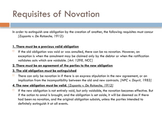 Requisites of Novation
In order to extinguish one obligation by the creation of another, the following requisites must concur
[Zapanta v. De Rotaeche, 1912]:
1. There must be a previous valid obligation
 If the old obligation was void or was annulled, there can be no novation. However, an
exception is when the annulment may be claimed only by the debtor or when the ratification
validates acts which are voidable. [Art. 1298, NCC]
2. There must be an agreement of the parties to the new obligation
3. The old obligation must be extinguished
 There can only be novation in if there is an express stipulation in the new agreement, or an
implication from the incompatibility between the old and new contracts. [NPC v. Dayrit, 1983]
4. The new obligation must be valid. [Zapanta v. De Rotaeche, 1912]
 If the new obligation is not entirely void, but only voidable, the novation becomes effective. But
if the action to annul is brought, and the obligation is set aside, it will be deemed as if there
had been no novation, and the original obligation subsists, unless the parties intended to
definitely extinguish it at all events.
 