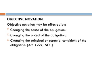 OBJECTIVE NOVATION
Objective novation may be effected by:
 Changing the cause of the obligation;
 Changing the object of the obligation;
 Changing the principal or essential conditions of the
obligation. [Art. 1291, NCC]
 