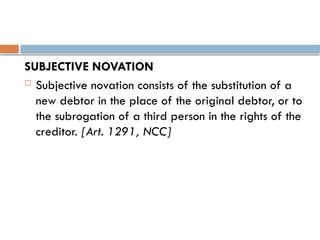 SUBJECTIVE NOVATION
 Subjective novation consists of the substitution of a
new debtor in the place of the original debtor, or to
the subrogation of a third person in the rights of the
creditor. [Art. 1291, NCC]
 