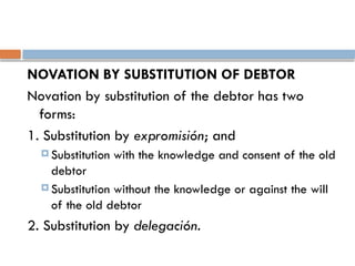 NOVATION BY SUBSTITUTION OF DEBTOR
Novation by substitution of the debtor has two
forms:
1. Substitution by expromisión; and
 Substitution with the knowledge and consent of the old
debtor
 Substitution without the knowledge or against the will
of the old debtor
2. Substitution by delegación.
 