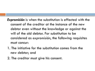 Expromisión is when the substitution is effected with the
consent of the creditor at the instance of the new
debtor even without the knowledge or against the
will of the old debtor. For substitution to be
considered as expromisión, the following requisites
must concur:
1. The initiative for the substitution comes from the
new debtor; and
2. The creditor must give his consent.
 