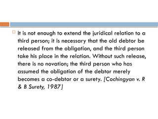  It is not enough to extend the juridical relation to a
third person; it is necessary that the old debtor be
released from the obligation, and the third person
take his place in the relation. Without such release,
there is no novation; the third person who has
assumed the obligation of the debtor merely
becomes a co-debtor or a surety. [Cochingyan v. R
& B Surety, 1987]
 