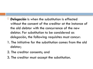  Delegación is when the substitution is effected
without the consent of the creditor at the instance of
the old debtor with the concurrence of the new
debtor. For substitution to be considered as
delegación, the following requisites must concur:
1. The initiative for the substitution comes from the old
debtor;
2. The creditor consents; and
3. The creditor must accept the substitution.
 