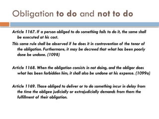 Obligation to do and not to do
Article 1167. If a person obliged to do something fails to do it, the same shall
be executed at his cost.
This same rule shall be observed if he does it in contravention of the tenor of
the obligation. Furthermore, it may be decreed that what has been poorly
done be undone. (1098)
Article 1168. When the obligation consists in not doing, and the obligor does
what has been forbidden him, it shall also be undone at his expense. (1099a)
Article 1169. Those obliged to deliver or to do something incur in delay from
the time the obligee judicially or extrajudicially demands from them the
fulfillment of their obligation.
 