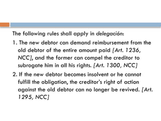 The following rules shall apply in delegación:
1. The new debtor can demand reimbursement from the
old debtor of the entire amount paid [Art. 1236,
NCC], and the former can compel the creditor to
subrogate him in all his rights. [Art. 1300, NCC]
2. If the new debtor becomes insolvent or he cannot
fulfill the obligation, the creditor’s right of action
against the old debtor can no longer be revived. [Art.
1295, NCC]
 