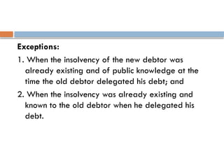 Exceptions:
1. When the insolvency of the new debtor was
already existing and of public knowledge at the
time the old debtor delegated his debt; and
2. When the insolvency was already existing and
known to the old debtor when he delegated his
debt.
 